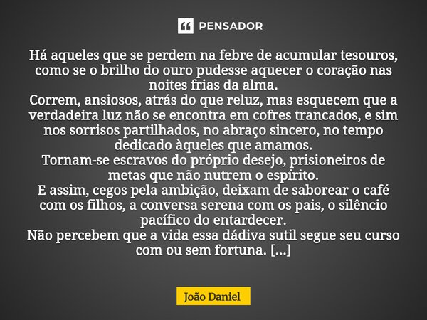 Há aqueles que se perdem na febre de acumular tesouros, como se o brilho do ouro pudesse aquecer o coração nas noites frias da alma. Correm, ansiosos, atrás do ... Frase de João Daniel.