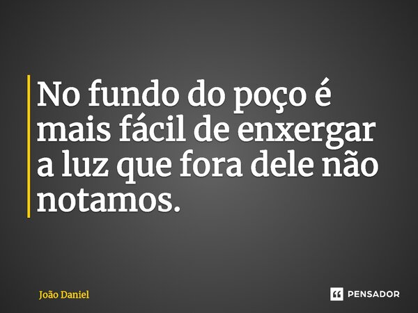 No fundo do poço é mais fácil de enxergar a luz que fora dele não notamos.... Frase de João Daniel.