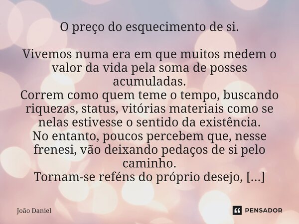 O preço do esquecimento de si. Vivemos numa era em que muitos medem o valor da vida pela soma de posses acumuladas. Correm como quem teme o tempo, buscando riq... Frase de João Daniel.