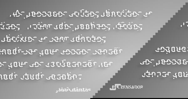 As pessoas altas,bonitas e ricas, riem dos pobres,feios, baixos e sem dentes, esquecendo-se que essas serão as pessoas que as colocarão na terra quando tudo aca... Frase de João Dantas.