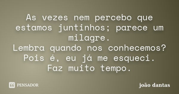 As vezes nem percebo que estamos juntinhos; parece um milagre. Lembra quando nos conhecemos? Pois é, eu já me esqueci. Faz muito tempo.... Frase de João Dantas.