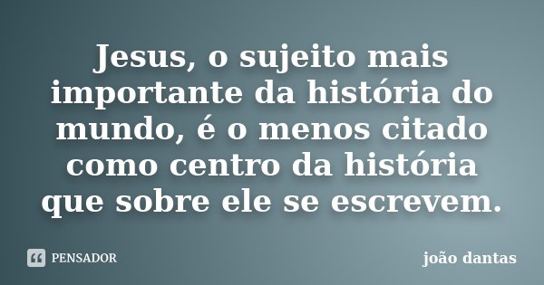 Jesus, o sujeito mais importante da história do mundo, é o menos citado como centro da história que sobre ele se escrevem.... Frase de João Dantas.