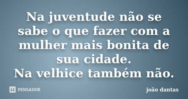 Na juventude não se sabe o que fazer com a mulher mais bonita de sua cidade. Na velhice também não.... Frase de João Dantas.