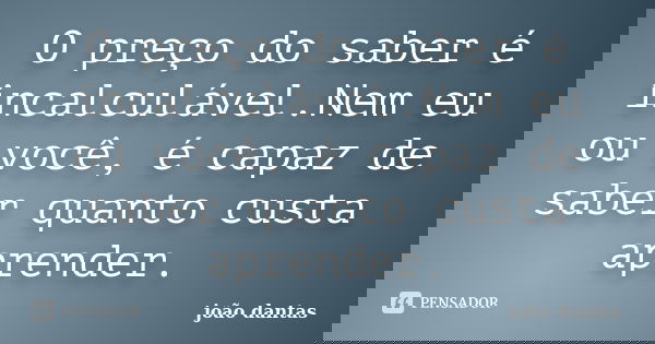 O preço do saber é incalculável.Nem eu ou você, é capaz de saber quanto custa aprender.... Frase de João dantas.