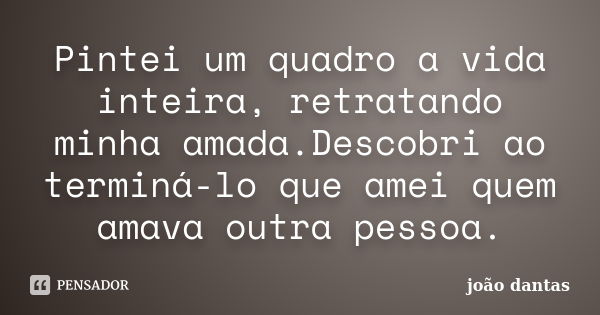 Pintei um quadro a vida inteira, retratando minha amada.Descobri ao terminá-lo que amei quem amava outra pessoa.... Frase de João Dantas.