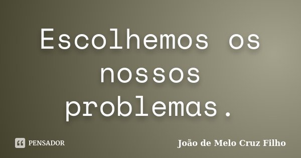Escolhemos os nossos problemas.... Frase de João de Melo Cruz Filho.