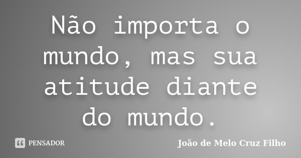 Não importa o mundo, mas sua atitude diante do mundo.... Frase de João de Melo Cruz Filho.