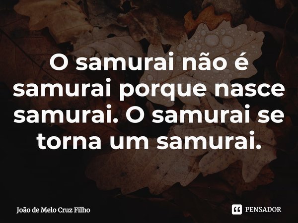 ⁠O samurai não é samurai porque nasce samurai. O samurai se torna um samurai.... Frase de João de Melo Cruz Filho.
