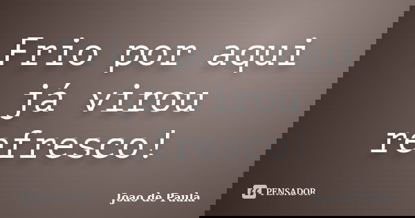 Frio por aqui já virou refresco!... Frase de João de Paula.