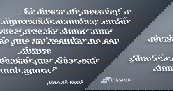 Na busca do possivel, o imprevisto acontece, então voce precisa tomar uma decisão que vai resultar no seu futuro. Qual é a decisão que Voce esta tomando agora?... Frase de João de Paula.