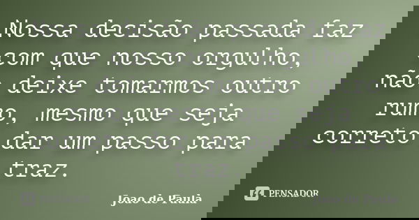 Nossa decisão passada faz com que nosso orgulho, não deixe tomarmos outro rumo, mesmo que seja correto dar um passo para traz.... Frase de Joao de Paula.