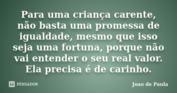 Para uma criança carente, não basta uma promessa de igualdade, mesmo que isso seja uma fortuna, porque não vai entender o seu real valor. Ela precisa é de carin... Frase de Joao de Paula.