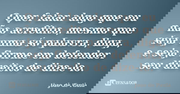 Quer falar algo que eu não acredito, mesmo que seja uma só palavra, diga, e seja firme em defender seu direito de dize-lo.... Frase de João de Paula.