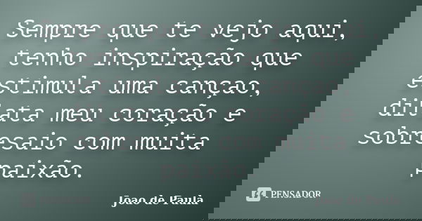 Sempre que te vejo aqui, tenho inspiração que estimula uma cançao, dilata meu coração e sobresaio com muita paixão.... Frase de Joao de Paula.