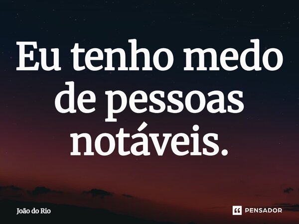 ⁠Eu tenho medo de pessoas notáveis.... Frase de João do Rio.