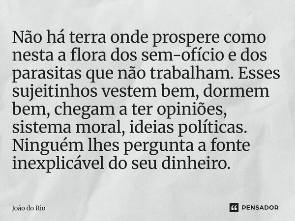 Não há terra onde prospere como nesta a flora dos sem-ofício e dos parasitas que não trabalham. Esses sujeitinhos vestem bem, dormem bem, chegam a ter opiniões... Frase de João do Rio.