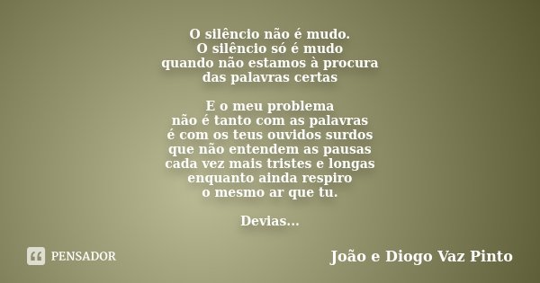 O silêncio não é mudo. O silêncio só é mudo quando não estamos à procura das palavras certas E o meu problema não é tanto com as palavras é com os teus ouvidos ... Frase de João e Diogo Vaz Pinto.