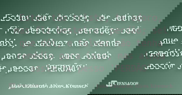 Estou tão triste, te adoro, mas fiz besteira, perdão; sei que dói, e talvez não tenha remédio para isso, mas ainda assim te pesso 'PERDÃO'... Frase de João Eduardo Alves Kreusch.
