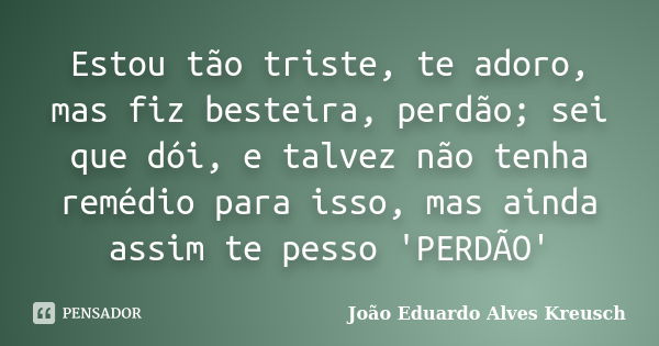 Estou tão triste, te adoro, mas fiz besteira, perdão; sei que dói, e talvez não tenha remédio para isso, mas ainda assim te pesso 'PERDÃO'... Frase de João Eduardo Alves Kreusch.