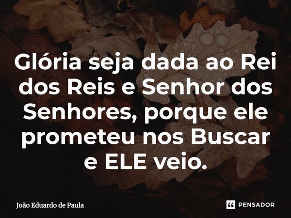 ⁠Glória seja dada ao Rei dos Reis e Senhor dos Senhores, porque ele prometeu nos Buscar e ELE veio.... Frase de João Eduardo de Paula.