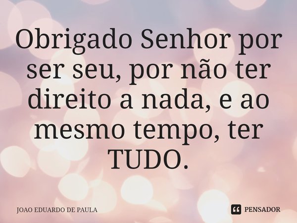⁠Obrigado Senhor por ser seu, por não ter direito a nada, e ao mesmo tempo, ter TUDO.... Frase de João Eduardo de Paula.