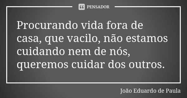 Procurando vida fora de casa, que vacilo, não estamos cuidando nem de nós, queremos cuidar dos outros.... Frase de Joao Eduardo de Paula.