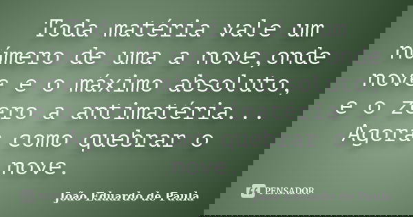 Toda matéria vale um número de uma a nove,onde nove e o máximo absoluto, e o zero a antimatéria... Agora como quebrar o nove.... Frase de Joao Eduardo de Paula.