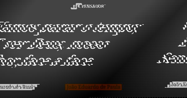 Vamos parar o tempo; E ver Deus, nosso Senhor,face a face.... Frase de Joao Eduardo de Paula.