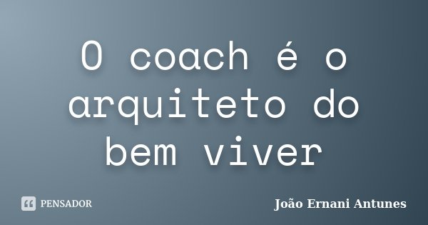 O coach é o arquiteto do bem viver... Frase de João Ernani Antunes.