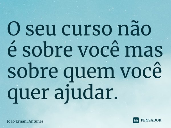 ⁠O seu curso não é sobre você mas sobre quem você quer ajudar.... Frase de João Ernani Antunes.