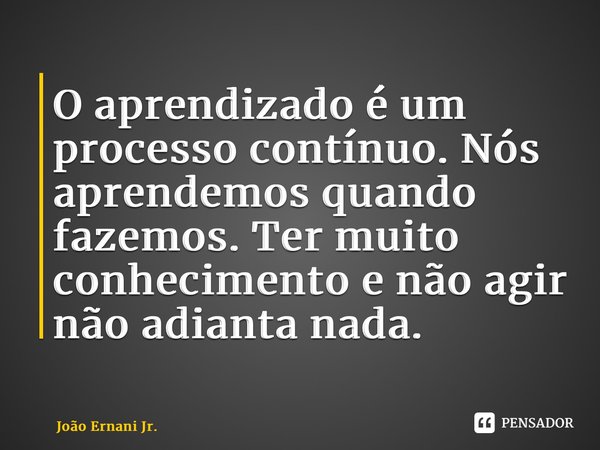 ⁠O aprendizado é um processo contínuo. Nós aprendemos quando fazemos. Ter muito conhecimento e não agir não adianta nada.... Frase de João Ernani Jr..