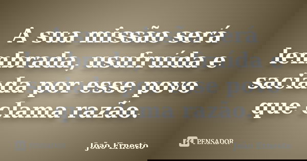 A sua missão será lembrada, usufruída e saciada por esse povo que clama razão.... Frase de João Ernesto.