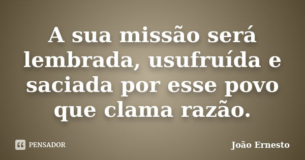 A sua missão será lembrada, usufruída e saciada por esse povo que clama razão.... Frase de João Ernesto.