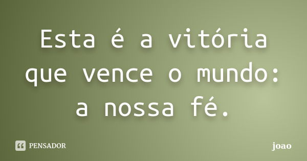 Esta é a vitória que vence o mundo: a nossa fé.... Frase de João.