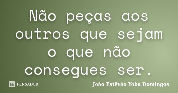 Não peças aos outros que sejam o que não consegues ser.... Frase de João Estêvão Yoba Domingos.