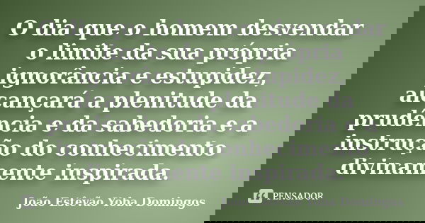 O dia que o homem desvendar o limite da sua própria ignorância e estupidez, alcançará a plenitude da prudência e da sabedoria e a instrução do conhecimento divi... Frase de João Estêvão Yoba Domingos.
