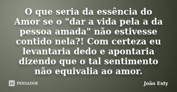 O que seria da essência do Amor se o "dar a vida pela a da pessoa amada" não estivesse contido nela?! Com certeza eu levantaria dedo e apontaria dizen... Frase de João Esty.