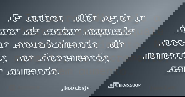 Te adoro. Não vejo a hora de estar naquele nosso envolvimento. No momento, no incremento, sem aumento.... Frase de João Esty.