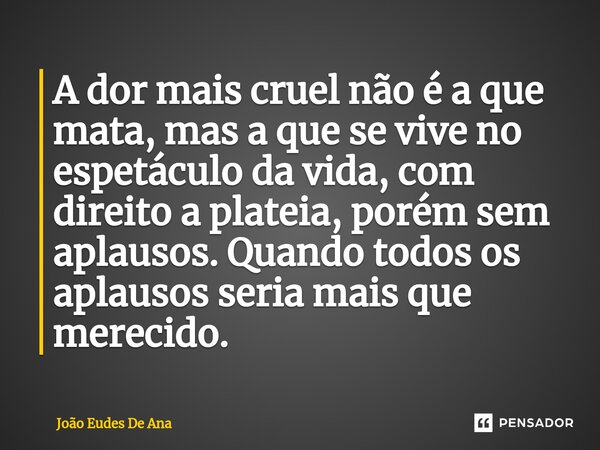 ⁠A dor mais cruel não é a que mata, mas a que se vive no espetáculo da vida, com direito a plateia, porém sem aplausos. Quando todos os aplausos seria mais que ... Frase de João Eudes De Ana.