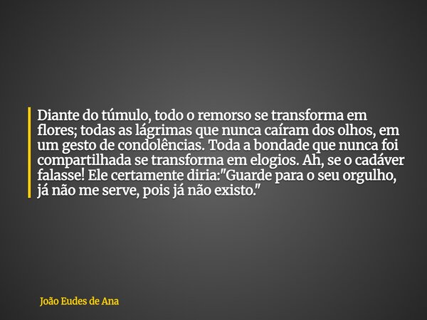 Diante do túmulo, todo o remorso se transforma em flores; todas as lágrimas que nunca caíram dos olhos, em um gesto de condolências. Toda a bondade que nunca fo... Frase de João Eudes de Ana.