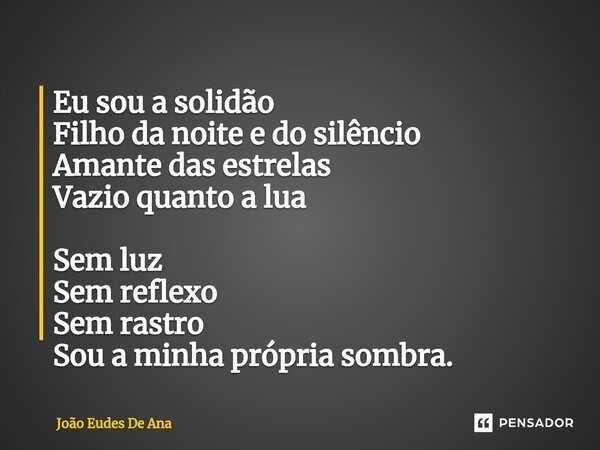 ⁠Eu sou a solidão Filho da noite e do silêncio Amante das estrelas Vazio quanto a lua Sem luz Sem reflexo Sem rastro Sou a minha própria sombra.... Frase de João Eudes De Ana.