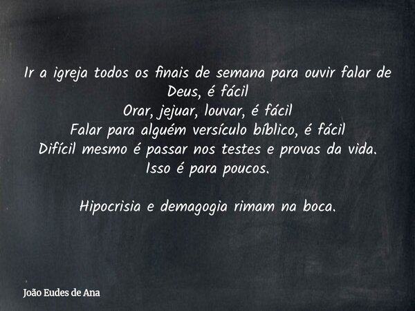 Ir a igreja todos os finais de semana para ouvir falar de Deus, é fácil Orar, jejuar, louvar, é fácil Falar para alguém versículo bíblico, é fácil Difícil mesmo... Frase de João Eudes de Ana.