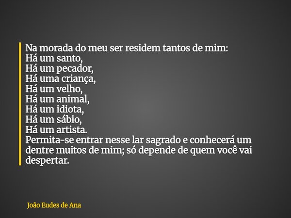 Na morada do meu ser residem tantos de mim: Há um santo, Há um pecador, Há uma criança, Há um velho, Há um animal, Há um idiota, Há um sábio, Há um artista. Per... Frase de João Eudes de Ana.
