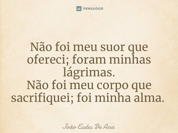 Não foi meu suor que ofereci; foram minhas lágrimas. Não foi meu corpo que sacrifiquei; foi minha alma. ⁠... Frase de João Eudes De Ana.