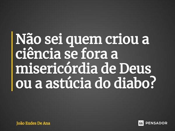 Não sei quem criou a ciência se fora a misericórdia de Deus ou a astúcia do diabo?... Frase de João Eudes De Ana.