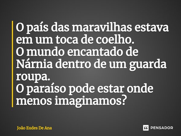 ⁠O país das maravilhas estava em um toca de coelho. O mundo encantado de Nárnia dentro de um guarda roupa. O paraíso pode estar onde menos imaginamos?... Frase de João Eudes De Ana.