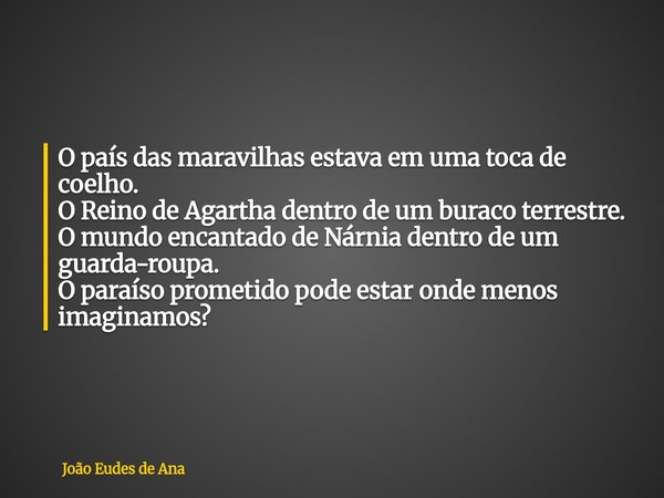 O país das maravilhas estava em uma toca de coelho. O Reino de Agartha dentro de um buraco terrestre. O mundo encantado de Nárnia dentro de um guarda-roupa. O p... Frase de João Eudes de Ana.