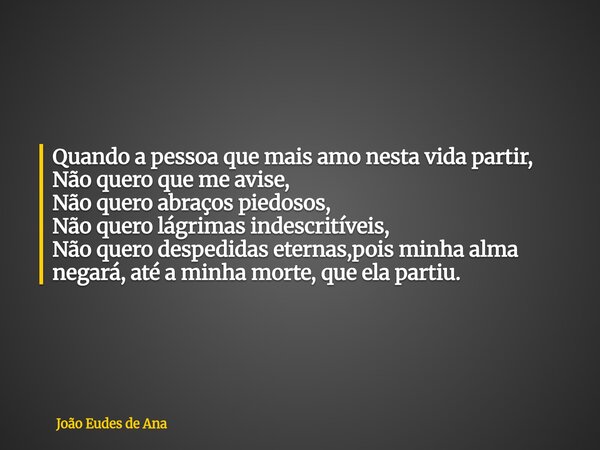 Quando a pessoa que mais amo nesta vida partir, Não quero que me avise, Não quero abraços piedosos, Não quero lágrimas indescritíveis, Não quero despedidas eter... Frase de João Eudes de Ana.
