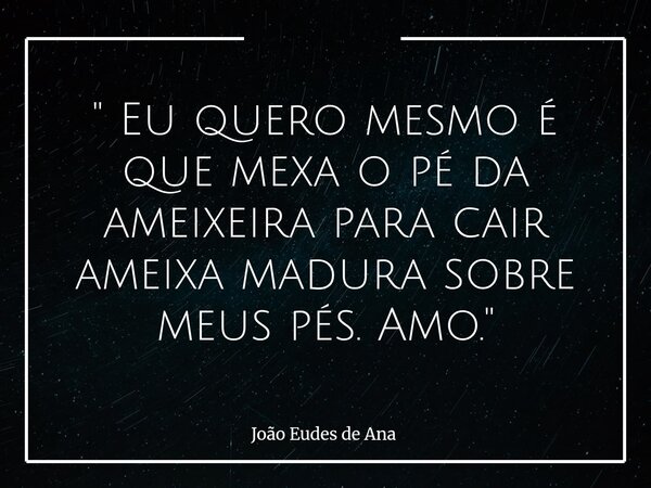 " Eu quero mesmo é que mexa o pé da ameixeira para cair ameixa madura sobre meus pés. Amo."... Frase de João Eudes de Ana.