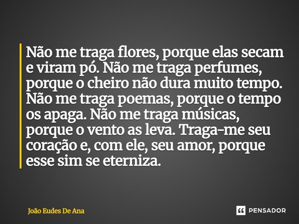 Não me traga flores, porque elas secam e viram pó. Não me traga perfumes, porque o cheiro não dura muito tempo. Não me traga poemas, porque o tempo os apaga. Nã... Frase de João Eudes de Ana.